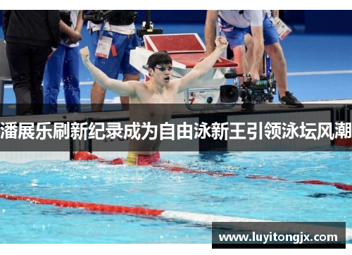 潘展乐刷新纪录成为自由泳新王引领泳坛风潮