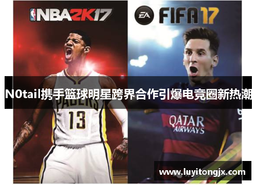 N0tail携手篮球明星跨界合作引爆电竞圈新热潮