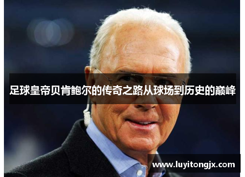 足球皇帝贝肯鲍尔的传奇之路从球场到历史的巅峰