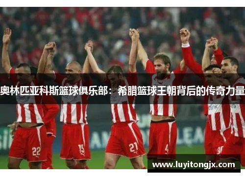 奥林匹亚科斯篮球俱乐部：希腊篮球王朝背后的传奇力量