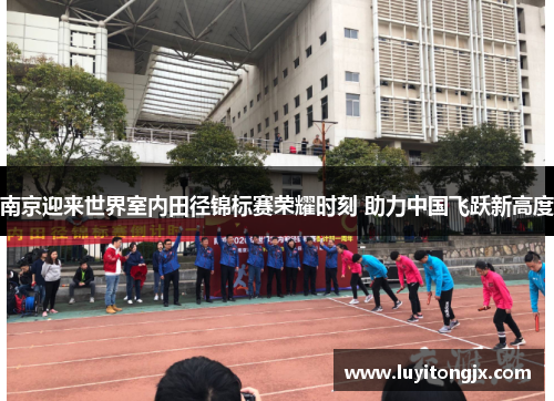 南京迎来世界室内田径锦标赛荣耀时刻 助力中国飞跃新高度