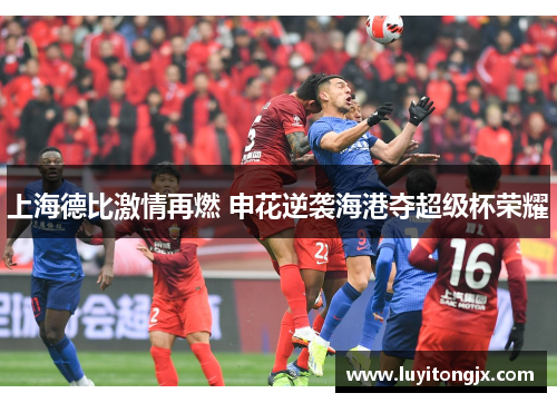 上海德比激情再燃 申花逆袭海港夺超级杯荣耀