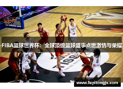 FIBA篮球世界杯：全球顶级篮球盛事点燃激情与荣耀
