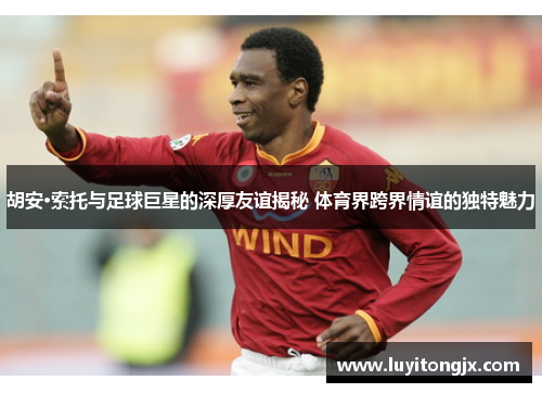 胡安·索托与足球巨星的深厚友谊揭秘 体育界跨界情谊的独特魅力