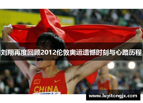 刘翔再度回顾2012伦敦奥运遗憾时刻与心路历程
